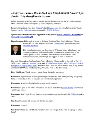 Linthicum's Latest Book: SOA and Cloud Should Intersect for
Productivity Benefit to Enterprises
Edited transcript of BrieﬁngsDirect Analyst Insights Edition podcast, Vol. 45 with consultant
Dave Linthicum on the convergence of cloud computing and SOA.

Listen to the podcast. Find it on iTunes/iPod and Podcast.com. Download a transcript. Charter
Sponsor: Active Endpoints. Also sponsored by TIBCO Software.

Special offer: Download a free, supported 30-day trial of Active Endpoint's ActiveVOS at
www.activevos.com/insight.

Dana Gardner: Hello, and welcome to the latest BrieﬁngsDirect Analyst Insights Edition,
            Volume 45. I'm your host and moderator Dana Gardner, principal analyst at
            Interarbor Solutions.

               This periodic discussion and dissection of IT infrastructure related news and
               events with industry analysts and guests, comes to you with the help of our
               charter sponsor, Active Endpoints, maker of the ActiveVOS and visual
               orchestration system, and through the support of TIBCO Software.

Our topic this week on BrieﬁngsDirect Analyst Insights Edition, and it is the week of Oct. 12,
2009, centers on Dave Linthicum's new book, Cloud Computing and SOA Convergence in Your
Enterprise: A Step-by-Step Guide. We're here with Dave, and just Dave this time, to dig into the
conﬂation of SOA and cloud computing. Welcome back to the show Dave.

Dave Linthicum: Thank you very much, Dana, thanks for having me.

Gardner: Congratulations. I know producing books like this is bit a like gestating and giving
birth, so it may be as close as we guys can come to that experience.

Linthicum: Yeah. I'm already having postpartum depression.

Gardner: So, you’re out with a new arrival and this is part of the Addison-Wesley Information
Technology Series.

Linthicum: That's right. It's my fourth book with those guys, starting with the EAI book back in
1997.

Gardner: But, that's still moving off the shelves, right?

Linthicum: It sure is.

Gardner: When is the latest book available? How can you get it and what is it going to set us
back?
 