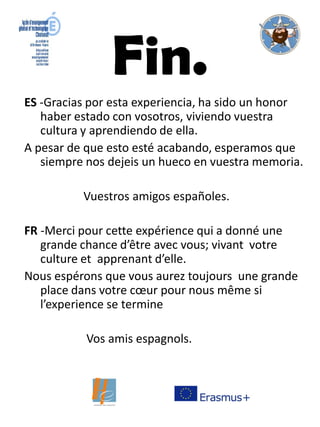 Fin.
ES -Gracias por esta experiencia, ha sido un honor
haber estado con vosotros, viviendo vuestra
cultura y aprendiendo de ella.
A pesar de que esto esté acabando, esperamos que
siempre nos dejeis un hueco en vuestra memoria.
Vuestros amigos españoles.
FR -Merci pour cette expérience qui a donné une
grande chance d’être avec vous; vivant votre
culture et apprenant d’elle.
Nous espérons que vous aurez toujours une grande
place dans votre cœur pour nous même si
l’experience se termine
Vos amis espagnols.
 