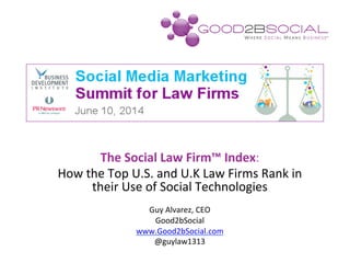 The	
  Social	
  Law	
  Firm™	
  Index:	
  
How	
  the	
  Top	
  U.S.	
  and	
  U.K	
  Law	
  Firms	
  Rank	
  in	
  
their	
  Use	
  of	
  Social	
  Technologies	
  
	
  
Guy	
  Alvarez,	
  CEO	
  
Good2bSocial	
  
www.Good2bSocial.com	
  
@guylaw1313	
  
 