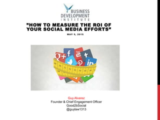 ”HOW TO MEASURE THE ROI OF
YOUR SOCIAL MEDIA EFFORTS”
MAY 5, 2015
Guy Alvarez
Founder & Chief Engagement Officer
Good2bSocial
@guylaw1313
 
