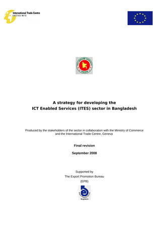 A strategy for developing the
ICT Enabled Services (ITES) sector in Bangladesh
Produced by the stakeholders of the sector in collaboration with the Ministry of Commerce
and the International Trade Centre, Geneva
Final revision
September 2008
Supported by
The Export Promotion Bureau
(EPB)
 