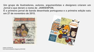 Um grupo de ilustradores, autores, argumentistas e designers criaram um
Jornal a que deram o nome de JANKENPON.
É o primeiro jornal de banda desenhada portuguesa e a primeira edição saiu
em 27 de novembro de 2015.
Imagens retiradas de:
http://asleiturasdopedro.blogspot.pt/2015/04/
 