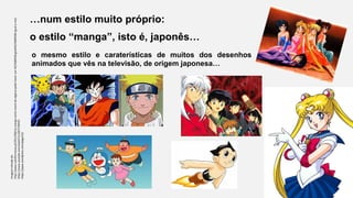 …num estilo muito próprio:
o estilo “manga”, isto é, japonês…
o mesmo estilo e caraterísticas de muitos dos desenhos
animados que vês na televisão, de origem japonesa…
Imagemretiradade:
http://www.sulinformacao.pt/2012/08/no-manga-comic-event-do-algarve-pode-haver-um-%E2%80%9Cgeek%E2%80%9D-igual-a-nos/
https://www.youtube.com/watch?v=I5KiTTDfVKY
https://japas.wordpress.com/page/22/
 