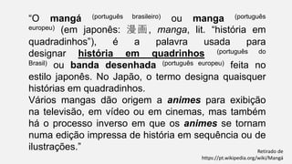 “O mangá (português brasileiro) ou manga (português
europeu) (em japonês: 漫画, manga, lit. “história em
quadradinhos”), é a palavra usada para
designar história em quadrinhos (português do
Brasil) ou banda desenhada (português europeu) feita no
estilo japonês. No Japão, o termo designa quaisquer
histórias em quadradinhos.
Vários mangas dão origem a animes para exibição
na televisão, em vídeo ou em cinemas, mas também
há o processo inverso em que os animes se tornam
numa edição impressa de história em sequência ou de
ilustrações.” Retirado de
https://pt.wikipedia.org/wiki/Mangá
 