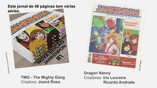 Este jornal de 48 páginas tem várias
séries.
TMG - The Mighty Gang
Criadora: Joana Rosa
Dragon Nanny
Criadores: Iris Loureiro
Ricardo Andrade
 