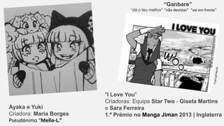 "I Love You"
Criadoras: Equipa Star Two - Gisela Martins
e Sara Ferreira
1.º Prémio no Manga Jiman 2013 | Inglaterra
Ayaka e Yuki
Criadora: Maria Borges
Pseudónimo “Mello-L.”
“Ganbare”
“dá o teu melhor” “não desistas” “vai em frente”
 