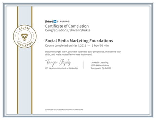 Certificate of Completion
Congratulations, Shivam Shukla
Social Media Marketing Foundations
Course completed on Mar 2, 2019 • 1 hour 56 min
By continuing to learn, you have expanded your perspective, sharpened your
skills, and made yourself even more in demand.
VP, Learning Content at LinkedIn
LinkedIn Learning
1000 W Maude Ave
Sunnyvale, CA 94085
Certificate Id: AVZKaaRd1sHVZPhcrTcAM5u9ZzBI
 