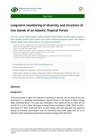 Biodiversity Data Journal 5: e13564
doi: 10.3897/BDJ.5.e13564
Data Paper
Long-term monitoring of diversity and structure of
two stands of an Atlantic Tropical Forest
Écio Souza Diniz , Warley Augusto Caldas Carvalho , Rubens Manoel Santos , Markus Gastauer ,
Paulo Oswaldo Garcia , Marco Aurélio Leite Fontes , Polyanne Aparecida Coelho , Aline Martins
Moreira , Gisele Cristina Oliveira Menino , Ary Teixeira Oliveira-Filho
‡ Laboratory of Plant Ecology and Evolution, Department of Plant Biology, Federal University of Viçosa, Viçosa, Brazil
§ Science Forest Department, Federal University of Lavras, Lavras, Brazil, Lavras, Brazil
| Instituto Tecnológico Vale, Belém, Brazil
¶ Instituto Federal de Educação, Ciência e Tecnologia Sul de Minas Gerais - Campus Muzambinho, Muzambinho, Brazil
# Science Forest Department, Federal University of Lavras, Lavras, Brazil
¤ Department of Biological Sciences, Lavras, Brazil
« Instituto Federal de Educação Ciência e Tecnologia Goiano - Campus de Rio Verde, Rio Verde, Brazil
» Federal University of Minas Gerais, Minas Gerais, Brazil
Corresponding author: Écio Souza Diniz (eciodiniz@gmail.com)
Academic editor: Quentin Groom
Received: 05 May 2017 | Accepted: 12 Jul 2017 | Published: 19 Jul 2017
Citation: Diniz É, Carvalho W, Santos R, Gastauer M, Garcia P, Fontes M, Coelho P, Moreira A, Menino G,
Oliveira-Filho A (2017) Long-term monitoring of diversity and structure of two stands of an Atlantic Tropical
Forest. Biodiversity Data Journal 5: e13564. https://doi.org/10.3897/BDJ.5.e13564
Abstract
Background
This study aimed to report the long-term monitoring of diversity and structure of the tree
community in a protected semideciduous Atlantic Forest in the South of Minas Gerais
State, Southeast Brazil. The study was conducted in two stands (B and C), each with 26
and 38 10 m x 30 m plots. Censuses of stand B were conducted in 2000, 2005 and 2011,
and stand C in 2001, 2006 and 2011. In both stands, the most abundant and important
species for biomass accumulation over the inventories were trees larger than 20 cm of
diameter, which characterize advanced successional stage within the forest.
‡ § § |
¶ # #
¤ « »
© Diniz É et al. This is an open access article distributed under the terms of the Creative Commons Attribution License (CC BY
4.0), which permits unrestricted use, distribution, and reproduction in any medium, provided the original author and source are
credited.
 