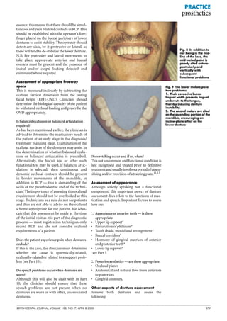 Fig. 9 The lower molars pose
two problems:
1. Their excessive bucco-
lingual width presents lingual
undercuts to the tongue,
thereby inducing denture
instability.
2. The second molars are sited
on the ascending portion of the
mandible, encouraging an
incline-plane effect on the
lower denture
BRITISH DENTAL JOURNAL, VOLUME 188, NO. 7, APRIL 8 2000 379
essence, this means that there should be simul-
taneous and even bilateral contacts in RCP. This
should be established with the operator's fore-
finger placed on the buccal periphery of lower
dentures to assist stability. The operator should
detect any slide, be it protrusive or lateral, as
these will tend to de-stabilise the lower denture.
N.B. For protrusive and lateral movements to
take place, appropriate anterior and buccal
overjets must be present and the presence of
incisal and/or cuspal locking detected and
eliminated where required.
Assessment of appropriate freeway
space
This is measured indirectly by subtracting the
occlusal vertical dimension from the resting
facial height (RFH-OVD). Clinicians should
determine the biological capacity of the patient
to withstand occlusal loading and prescribe the
OVD appropriately.
Is balanced occlusion or balanced articulation
required?
As has been mentioned earlier, the clinician is
advised to determine the masticatory needs of
the patient at an early stage in the diagnosis/
treatment planning stage. Examination of the
occlusal surfaces of the dentures may assist in
the determination of whether balanced occlu-
sion or balanced articulation is prescribed.
Alternatively, the biscuit test or other such
functional test may be used. If balanced artic-
ulation is selected, then continuous and
dynamic occlusal contacts should be present
in border movements of the mandible, in
addition to RCP — this is demanding of the
skills of the prosthodontist and of the techni-
cian! The importance of assessing this occlusal
requirement should not be overlooked at this
stage. Technicians as a rule do not see patients
and thus are not able to advise on the occlusal
scheme appropriate for the patient. We advo-
cate that this assessment be made at the time
of the initial visit as it is part of the diagnostic
process — most registration techniques only
record RCP and do not consider occlusal
requirements of a patient.
Does the patient experience pain when dentures
occlude?
If this is the case, the clinician must determine
whether the cause is systemically-related,
occlusally-related or related to a support prob-
lem (see Part 10).
Do speech problems occur when dentures are
worn?
Although this will also be dealt with in Part
10, the clinician should ensure that these
speech problems are not present when no
dentures are worn or with other, unassociated
dentures.
Does retching occur and if so, when?
Thisnotuncommonandfunctionalconditionis
best recognised and treated prior to definitive
treatmentandusuallyinvolvesaperiodofdesen-
sitising and/or provision of a training plate.11,12
Assessment of appearance
Although strictly speaking not a functional
component, this important aspect of denture
assessment does relate to the functions of mas-
tication and speech. Important factors to assess
here are:
1. Appearance of anterior teeth — is there
appropriate:
• Upper lip support*
• Restoration of philtrum*
• Tooth shade, mould and arrangement*
• Buccal corridors*
• Harmony of gingival matrices of anterior
and posterior teeth*
• Lower lip support*
*see Part 5
2. Posterior aesthetics — are these appropriate:
• Occlusal planes
• Anatomical and natural flow from anteriors
to posteriors
• Gingival contours.
Other aspects of denture assessment
Remove both dentures and assess the
following:
PRACTICE
prosthetics
Fig. 8 In addition to
not being in the mid-
line of the face, the
mid-incisal point is
poorly sited antero-
posteriorly and
vertically with
subsequent
functional problems
 