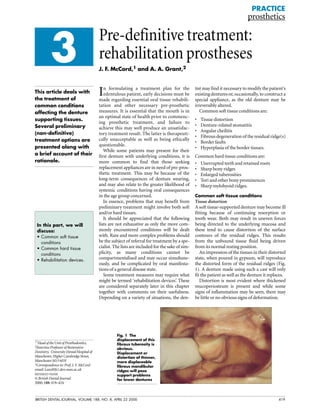 BRITISH DENTAL JOURNAL, VOLUME 188, NO. 8, APRIL 22 2000 419
3
PRACTICE
prosthetics
Pre-definitive treatment:
rehabilitation prostheses
J. F. McCord,1 and A. A. Grant,2
In formulating a treatment plan for the
edentulous patient, early decisions must be
made regarding essential oral tissue rehabili-
tation and other necessary pre-prosthetic
measures. It is essential that the mouth is in
an optimal state of health prior to commenc-
ing prosthetic treatment, and failure to
achieve this may well produce an unsatisfac-
tory treatment result. The latter is therapeuti-
cally unacceptable as well as being ethically
questionable.
While some patients may present for their
first denture with underlying conditions, it is
more common to find that those seeking
replacement appliances are in need of pre-pros-
thetic treatment. This may be because of the
long-term consequences of denture wearing,
and may also relate to the greater likelihood of
systemic conditions having oral consequences
in the age group concerned.
In essence, problems that may benefit from
preliminary treatment might involve both soft
and/or hard tissues.
It should be appreciated that the following
lists are not exhaustive as only the more com-
monly encountered conditions will be dealt
with. Rare and more complex problems should
be the subject of referral for treatment by a spe-
cialist. The lists are included for the sake of sim-
plicity, as many conditions cannot be
compartmentalised and may occur simultane-
ously, and be complicated by oral manifesta-
tions of a general disease state.
Some treatment measures may require what
might be termed ‘rehabilitation devices’. These
are considered separately later in this chapter
together with comments on their usefulness.
Depending on a variety of situations, the den-
tist may find it necessary to modify the patient's
existing dentures or, occasionally, to construct a
special appliance, as the old denture may be
irreversibly altered.
Common soft tissue conditions are:
• Tissue distortion
• Denture-related stomatitis
• Angular cheilitis
• Fibrous degeneration of the residual ridge(s)
• Border faults
• Hyperplasia of the border tissues.
Common hard tissue conditions are:
• Unerrupted teeth and retained roots
• Sharp bony ridges
• Enlarged tuberosities
• Tori and other bony prominences
• Sharp mylohyoid ridges.
Common soft tissue conditions
Tissue distortion
A soft tissue-supported denture may become ill
fitting because of continuing resorption or
tooth wear. Both may result in uneven forces
being directed to the underlying mucosa and
these tend to cause distortion of the surface
contours of the residual ridges. This results
from the unbound tissue fluid being driven
from its normal resting position.
An impression of the tissues in their distorted
state, when poured in gypsum, will reproduce
the distorted form of the residual ridges (Fig.
1). A denture made using such a cast will only
fit the patient as well as the denture it replaces.
Distortion is most evident where thickened
mucoperiosteum is present and while some
signs of inflammation may be seen, there may
be little or no obvious signs of deformation.
Fig. 1 The
displacement of this
fibrous tuberosity is
obvious.
Displacement or
distortion of thinner,
more displaceable
fibrous mandibular
ridges will pose
support problems
for lower dentures
This article deals with
the treatment of
common conditions
affecting the denture
supporting tissues.
Several preliminary
(non-definitive)
treatment options are
presented along with
a brief account of their
rationale.
In this part, we will
discuss:
• Common soft tissue
conditions
• Common hard tissue
conditions
• Rehabilitation devices.
1*HeadoftheUnitofProsthodontics,
2Emeritus Professor of Restorative
Dentistry, UniversityDentalHospitalof
Manchester,HigherCambridgeStreet,
ManchesterM156FH
*Correspondence to: Prof. J. F. McCord
email: Learj@fs1.den.man.ac.uk
REFEREED PAPER
© British Dental Journal
2000; 188: 419–424
 