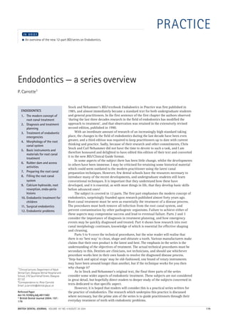 04p179.qxd     29/07/2004          17:27          Page 179




       http://dentalbooks-drbassam.blogspot.com/                                                                       PRACTICE
             IN BRIEF
           ●   An overview of the new 12-part BDJ series on Endodontics.




       Endodontics — a series overview
       P. Carrotte1


                                                      Stock and Nehammer's BDJ textbook Endodontics in Practice was first published in
          ENDODONTICS                                 1985, and almost immediately became a standard text for both undergraduate students
          1. The modern concept of                    and general practitioners. In the first sentence of the first chapter the authors observed
              root canal treatment                    ‘during the last three decades research in the field of endodontics has modified the
          2. Diagnosis and treatment                  approach to treatment’, and that observation was retained in the extensively revised
              planning                                second edition, published in 1990.
          3. Treatment of endodontic                        With an inordinate amount of research of an increasingly high standard taking
              emergencies                             place, the changes in the field of endodontics during the last decade have been even
          4. Morphology of the root                   greater, and a third edition was required to keep practitioners up to date with current
              canal system                            thinking and practice. Sadly, because of their research and other commitments, Chris
                                                      Stock and Carl Nehammer did not have the time to devote to such a task, and I am
          5. Basic instruments and
                                                      therefore honoured and delighted to have edited this edition of their text and converted
              materials for root canal
                                                      it to the new BDJ Clinical Guide format.
              treatment
                                                            In some aspects of the subject there has been little change, whilst the developments
          6. Rubber dam and access
                                                      in others have been immense. I may be criticised for retaining some historical material
              activities
                                                      which could seem outdated to the modern practitioner using the latest canal
          7. Preparing the root canal                 preparation techniques. However, few dental schools have the resources necessary to
          8. Filling the root canal                   introduce many of the recent developments, and undergraduate students still learn
              system                                  conventional techniques. It is important that they understand how these have
          9. Calcium hydroxide, root                  developed, and it is essential, as with most things in life, that they develop basic skills
              resorption, endo-perio                  before advanced ones!
              lesions                                       The subject is covered in 12 parts. The first part emphasises the modern concept of
          10. Endodontic treatment for                endodontics, surprisingly founded upon research published almost forty years ago.
              children                                Root canal treatment must be seen as essentially the treatment of a disease process.
          11. Surgical endodontics                    The procedures must both remove all infection from the root canal system, and
          12. Endodontic problems                     prevent contamination by other pathogenic organisms. Failure to achieve either of
                                                      these aspects may compromise success and lead to eventual failure. Parts 2 and 3
                                                      consider the importance of diagnosis in treatment planning, and how emergency
                                                      events may be quickly diagnosed and treated. Part 4 shows how research into root
                                                      canal morphology continues, knowledge of which is essential for effective shaping
                                                      and cleaning.
                                                            Parts 5 to 9 cover the technical procedures, but the wise reader will realise that
                                                      there is no ‘best way' to clean, shape and obturate a tooth. Various manufacturers make
                                                      claims that their own product is the latest and best. The emphasis in the series is the
                                                      understanding of the objectives of treatment. The actual technical procedures must be
                                                      secondary to this. Dentists are clinicians, not technicians, and should use whichever
                                                      procedure works best in their own hands to resolve the diagnosed disease process.
                                                      ‘Step-back and apical stops’ may be old-fashioned, one brand of rotary instruments
                                                      may have been around longer than another, but if the technique works for you then
       1*Clinical Lecturer, Department of Adult
                                                      why change it?
       Dental Care, Glasgow Dental Hospital and             As in Stock and Nehammer's original text, the final three parts of the series
       School, 378 Sauchiehall Street, Glasgow        consider some wider aspects of endodontic treatment. These subjects are not considered
       G2 3JZ                                         in great detail, but hopefully direct readers to deeper study of the subjects concerned in
       *Correspondence to: Peter Carrotte
       Email: p.carrotte@dental.gla.ac.uk
                                                      texts dedicated to that specific aspect.
                                                            However, it is hoped that readers will consider this is a practical series written for
       Refereed Paper                                 the practice of endodontics. The research which underpins this practice is discussed
       doi:10.1038/sj.bdj.4811582                     where necessary, but the prime aim of the series is to guide practitioners through their
       © British Dental Journal 2004; 197:
       179                                            everyday treatment of teeth with endodontic problems.

       BRITISH DENTAL JOURNAL VOLUME 197 NO. 4 AUGUST 28 2004                                                                                        179
 