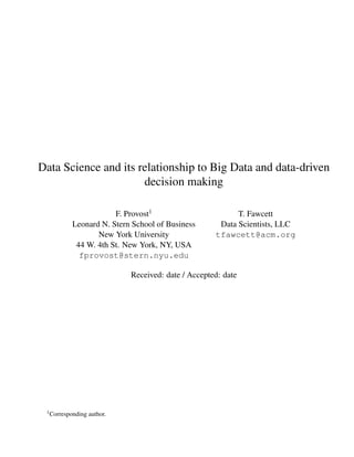 Data Science and its relationship to Big Data and data-driven
decision making
F. Provost1
Leonard N. Stern School of Business
New York University
44 W. 4th St. New York, NY, USA
fprovost@stern.nyu.edu
T. Fawcett
Data Scientists, LLC
tfawcett@acm.org
Received: date / Accepted: date
1Corresponding author.
 