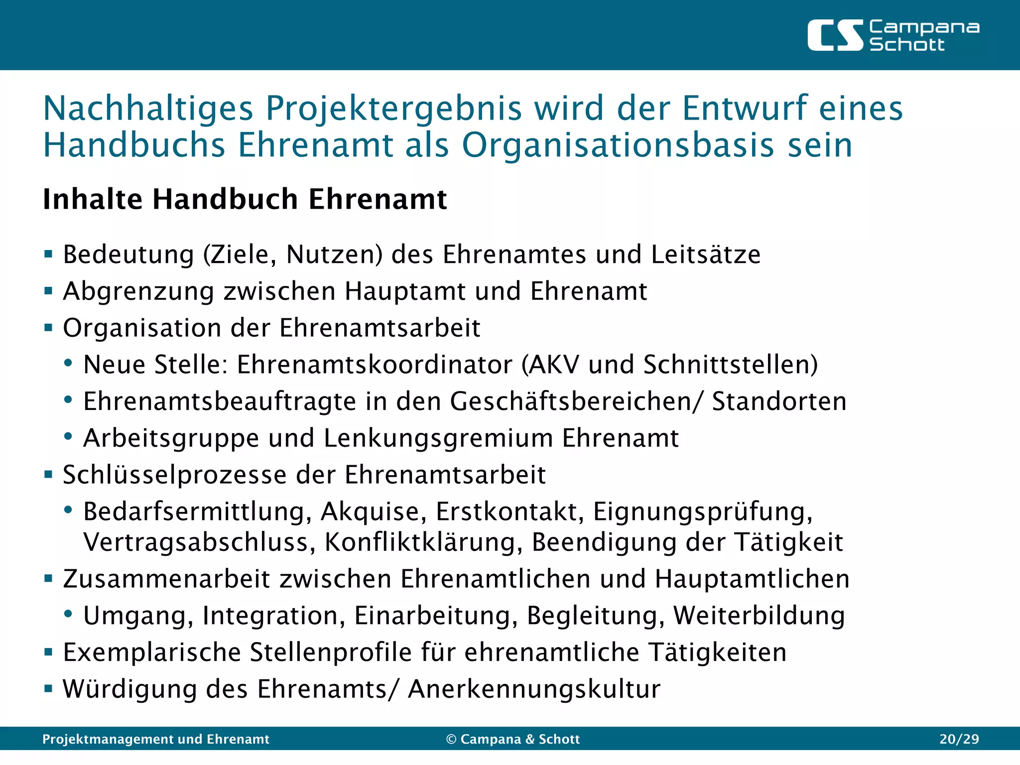 Nachhaltiges Projektergebnis wird der Entwurf eines
Handbuchs Ehrenamt als Organisationsbasis sein
Inhalte Handbuch Ehrenamt
 Bedeutung (Ziele, Nutzen) des Ehrenamtes und Leitsätze
 Abgrenzung zwischen Hauptamt und Ehrenamt
 Organisation der Ehrenamtsarbeit
  • Neue Stelle: Ehrenamtskoordinator (AKV und Schnittstellen)
  • Ehrenamtsbeauftragte in den Geschäftsbereichen/ Standorten
  • Arbeitsgruppe und Lenkungsgremium Ehrenamt
 Schlüsselprozesse der Ehrenamtsarbeit
  • Bedarfsermittlung, Akquise, Erstkontakt, Eignungsprüfung,
    Vertragsabschluss, Konfliktklärung, Beendigung der Tätigkeit
 Zusammenarbeit zwischen Ehrenamtlichen und Hauptamtlichen
  • Umgang, Integration, Einarbeitung, Begleitung, Weiterbildung
 Exemplarische Stellenprofile für ehrenamtliche Tätigkeiten
 Würdigung des Ehrenamts/ Anerkennungskultur
Projektmanagement und Ehrenamt   © Campana & Schott                20/29
 