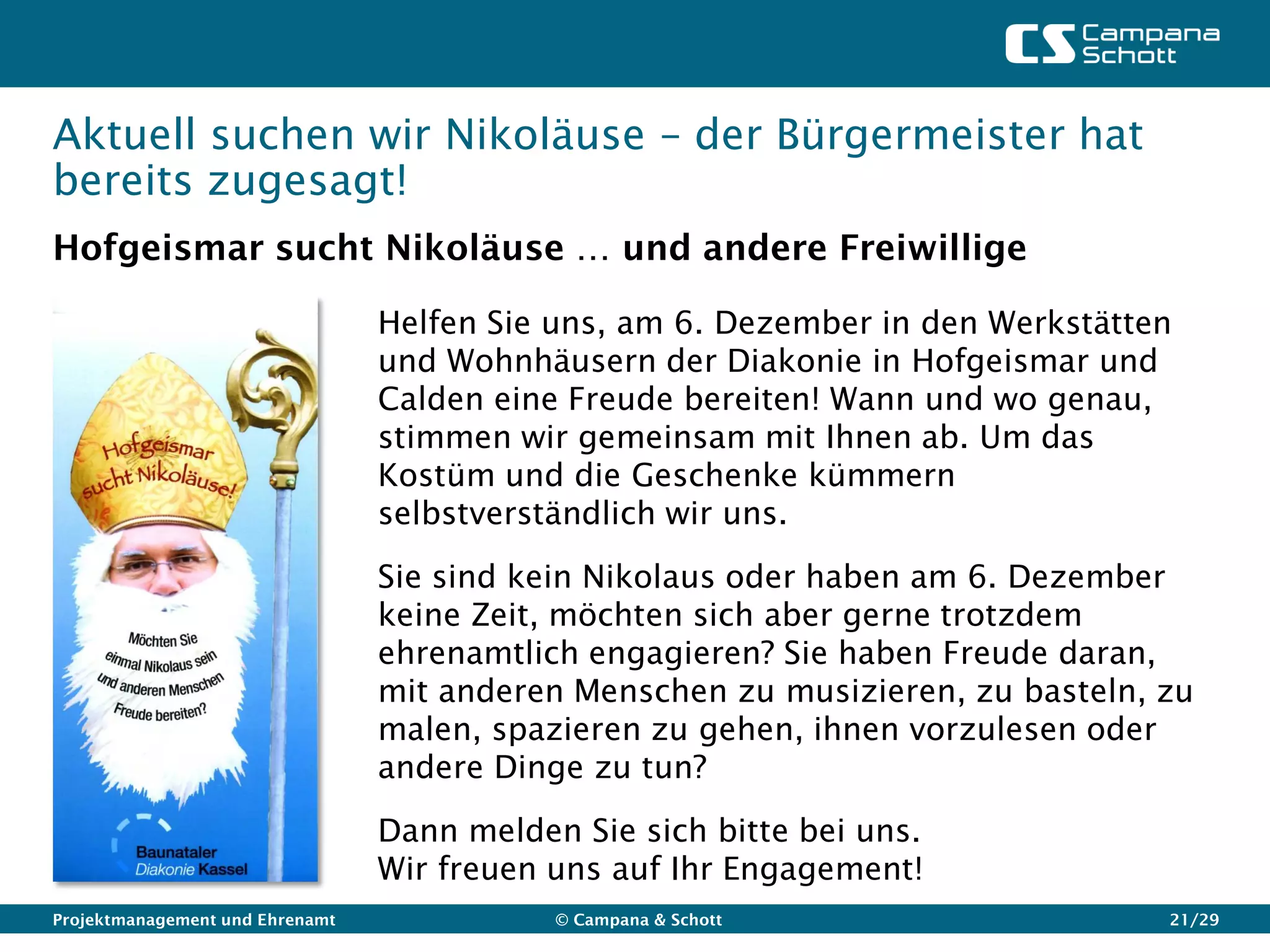Aktuell suchen wir Nikoläuse – der Bürgermeister hat
bereits zugesagt!
Hofgeismar sucht Nikoläuse … und andere Freiwillige

                                 Helfen Sie uns, am 6. Dezember in den Werkstätten
                                 und Wohnhäusern der Diakonie in Hofgeismar und
                                 Calden eine Freude bereiten! Wann und wo genau,
                                 stimmen wir gemeinsam mit Ihnen ab. Um das
                                 Kostüm und die Geschenke kümmern
                                 selbstverständlich wir uns.

                                 Sie sind kein Nikolaus oder haben am 6. Dezember
                                 keine Zeit, möchten sich aber gerne trotzdem
                                 ehrenamtlich engagieren? Sie haben Freude daran,
                                 mit anderen Menschen zu musizieren, zu basteln, zu
                                 malen, spazieren zu gehen, ihnen vorzulesen oder
                                 andere Dinge zu tun?

                                 Dann melden Sie sich bitte bei uns.
                                 Wir freuen uns auf Ihr Engagement!
Projektmanagement und Ehrenamt              © Campana & Schott                   21/29
 