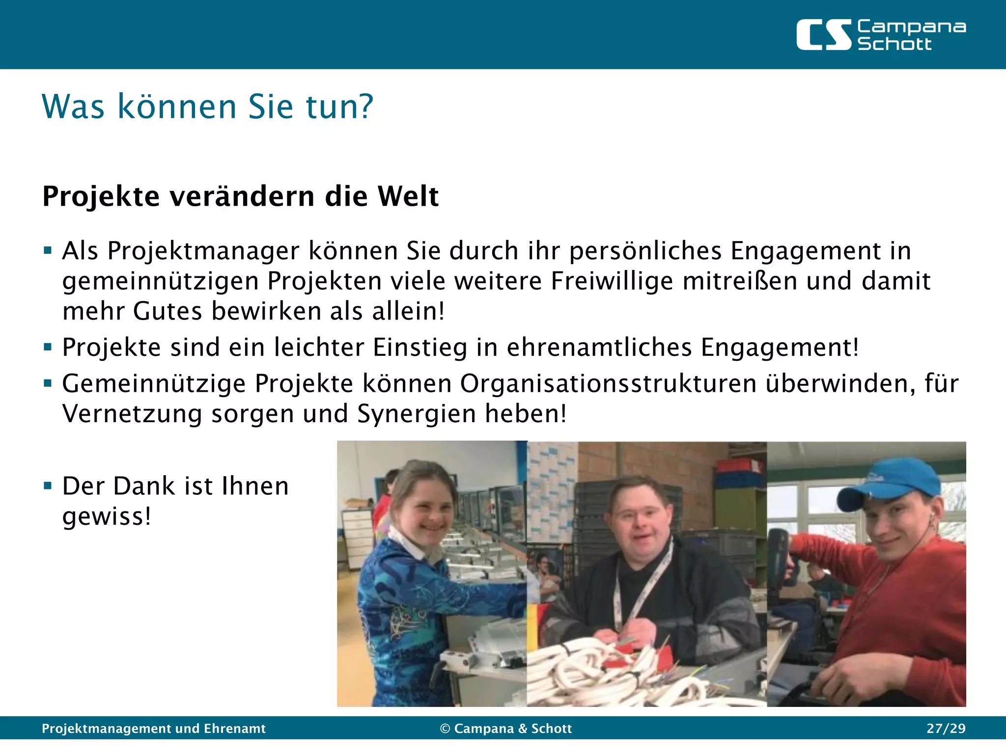 Was können Sie tun?

Projekte verändern die Welt
 Als Projektmanager können Sie durch ihr persönliches Engagement in
  gemeinnützigen Projekten viele weitere Freiwillige mitreißen und damit
  mehr Gutes bewirken als allein!
 Projekte sind ein leichter Einstieg in ehrenamtliches Engagement!
 Gemeinnützige Projekte können Organisationsstrukturen überwinden, für
  Vernetzung sorgen und Synergien heben!

 Der Dank ist Ihnen
  gewiss!




Projektmanagement und Ehrenamt   © Campana & Schott                  27/29
 