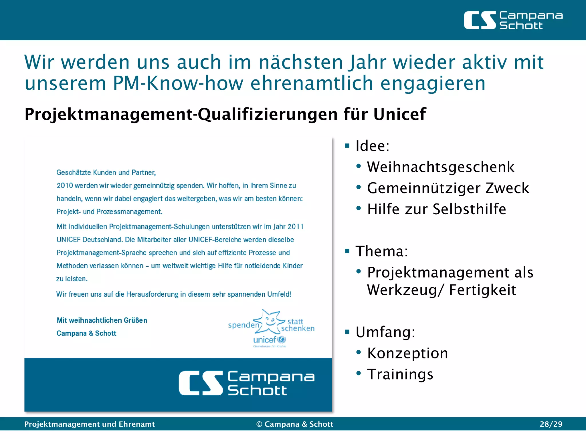 Wir werden uns auch im nächsten Jahr wieder aktiv mit
unserem PM-Know-how ehrenamtlich engagieren
Projektmanagement-Qualifizierungen für Unicef
                                                       Idee:
                                                        • Weihnachtsgeschenk
                                                        • Gemeinnütziger Zweck
                                                        • Hilfe zur Selbsthilfe

                                                       Thema:
                                                        • Projektmanagement als
                                                          Werkzeug/ Fertigkeit

                                                       Umfang:
                                                        • Konzeption
                                                        • Trainings

Projektmanagement und Ehrenamt   © Campana & Schott                               28/29
 