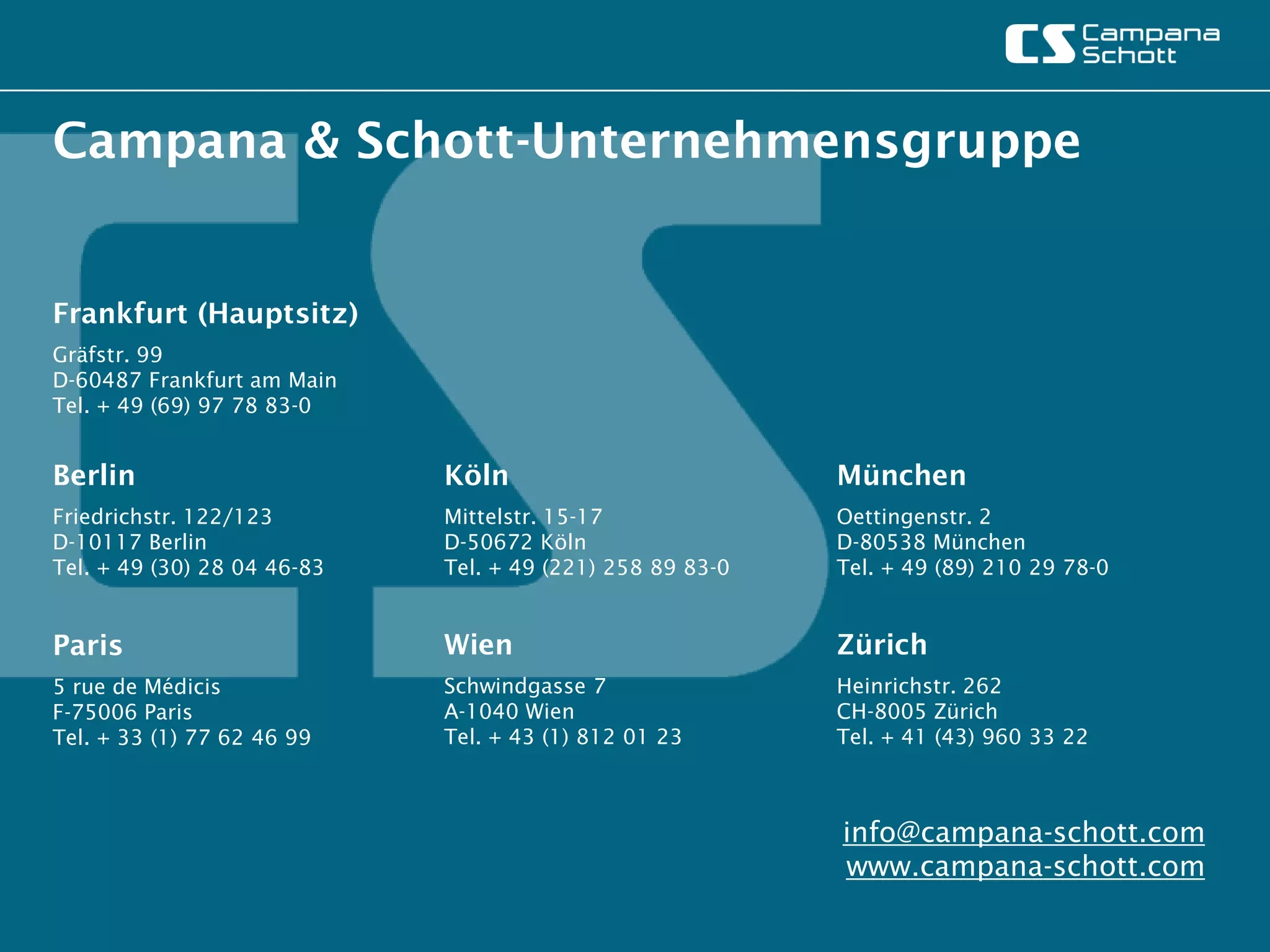 Campana & Schott-Unternehmensgruppe


Frankfurt (Hauptsitz)
Gräfstr. 99
D-60487 Frankfurt am Main
Tel. + 49 (69) 97 78 83-0


Berlin                       Köln                          München
Friedrichstr. 122/123        Mittelstr. 15-17              Oettingenstr. 2
D-10117 Berlin               D-50672 Köln                  D-80538 München
Tel. + 49 (30) 28 04 46-83   Tel. + 49 (221) 258 89 83-0   Tel. + 49 (89) 210 29 78-0


Paris                        Wien                          Zürich
5 rue de Médicis             Schwindgasse 7                Heinrichstr. 262
F-75006 Paris                A-1040 Wien                   CH-8005 Zürich
Tel. + 33 (1) 77 62 46 99    Tel. + 43 (1) 812 01 23       Tel. + 41 (43) 960 33 22



                                                           info@campana-schott.com
                                                           www.campana-schott.com
 
