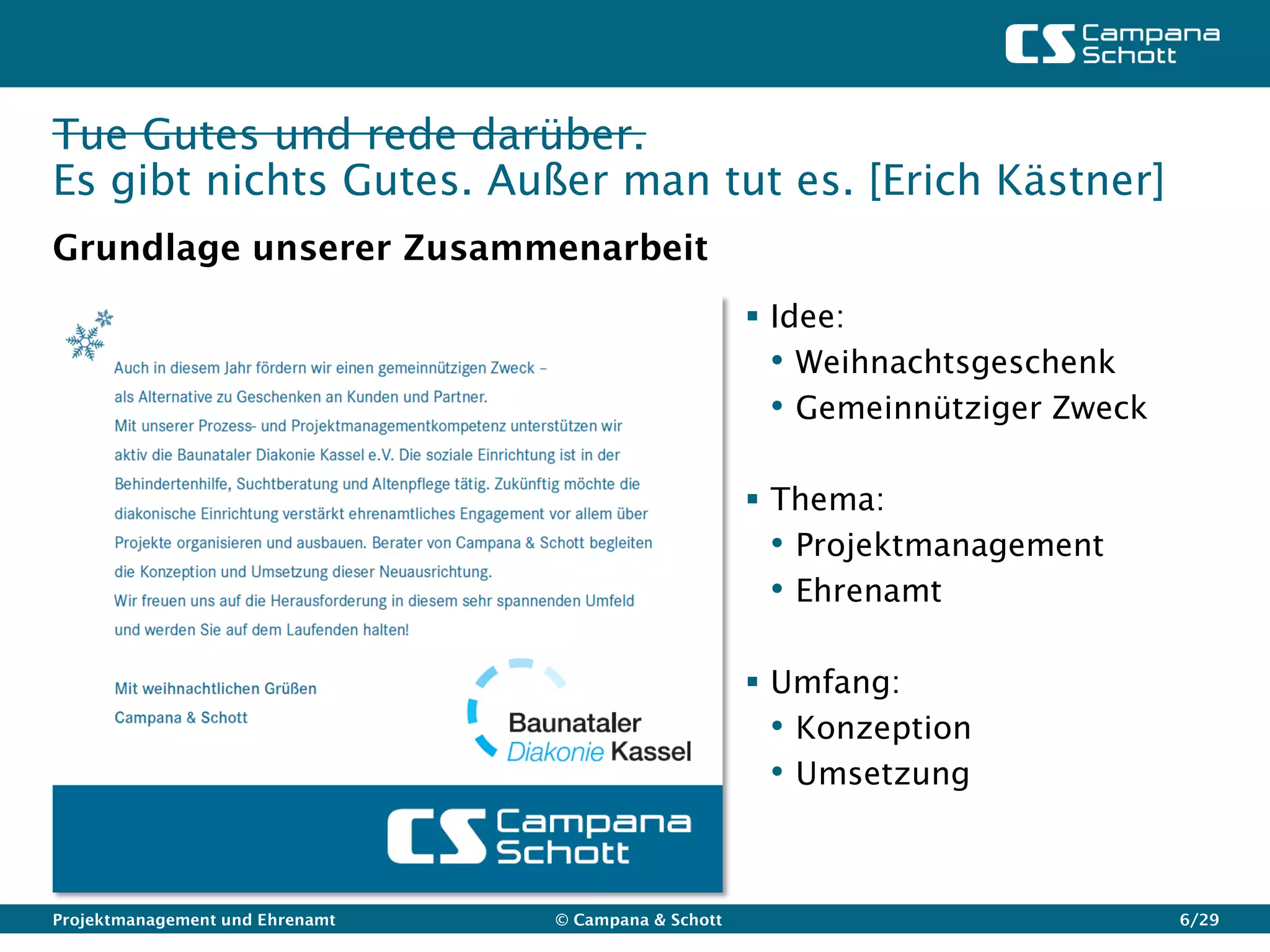 Tue Gutes und rede darüber.
Es gibt nichts Gutes. Außer man tut es. [Erich Kästner]
Grundlage unserer Zusammenarbeit
                                                       Idee:
                                                        • Weihnachtsgeschenk
                                                        • Gemeinnütziger Zweck

                                                       Thema:
                                                        • Projektmanagement
                                                        • Ehrenamt

                                                       Umfang:
                                                        • Konzeption
                                                        • Umsetzung


Projektmanagement und Ehrenamt   © Campana & Schott                              6/29
 