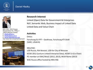 Daniel Hladky 
Research 
Interest 
Linked 
(Open) 
Data 
for 
Government 
& 
Enterprises 
NLP, 
Seman0c 
Web, 
Business 
Impact 
of 
Linked 
Data 
Linked 
Data 
and 
Value 
Chain 
Ac3vi3es 
Ontos: 
Forschung 
EU 
FP7 
– 
GeoKnow, 
Forschung 
KTI-­‐DoW 
(SAKE, 
LiDaKrA) 
NRU/HSE: 
LOD 
Russia, 
RIA 
Novos0, 
LOD 
for 
City 
of 
Moscow 
KESW 
2012 
(Lecture 
Linked 
Enterprise 
Data), 
KESW’13 
(Co-­‐Chair) 
PC 
member 
at 
ISWC/WoLE 
(2012, 
2013), 
MLW 
Rome 
(2013) 
W3C 
Russia 
office 
hosted 
by 
NRU 
HSE 
NRU HSE / W3C Russia 
Slavyanskaya Sq. 4 Bldg. 2 
109074 Moscow, Russia 
E: dhladky@hse.ru 
E: dhladky@w3c.org.ru 
E: daniel.hladky@ontos.com 
http://www.hse.ru/org/hse/iit/semant/ 
14 
