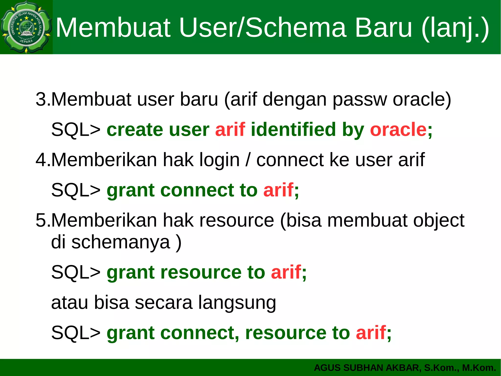 AGUS SUBHAN AKBAR, S.Kom., M.Kom.
Membuat User/Schema Baru (lanj.)
3.Membuat user baru (arif dengan passw oracle)
SQL> create user arif identified by oracle;
4.Memberikan hak login / connect ke user arif
SQL> grant connect to arif;
5.Memberikan hak resource (bisa membuat object
di schemanya )
SQL> grant resource to arif;
atau bisa secara langsung
SQL> grant connect, resource to arif;
 