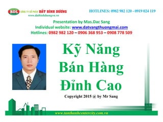 Presentation by Mas.Dac Sang
Individual website: www.datvangthuongmai.com
Hotlines: 0982 982 120 – 0906 368 953 – 0908 778 509
Kỹ Năng
Bán Hàng
Đỉnh CaoCopyright 2015 @ by Mr Sang
 