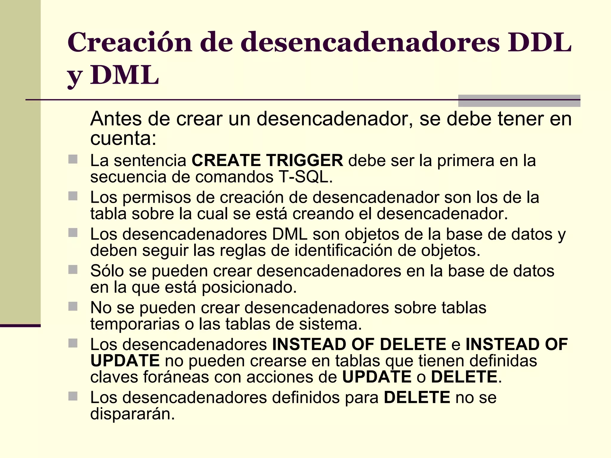 Creación de desencadenadores DDL y DML Antes de crear un desencadenador, se debe tener en cuenta: La sentencia  CREATE TRIGGER  debe ser la primera en la secuencia de comandos T-SQL.  Los permisos de creación de desencadenador son los de la tabla sobre la cual se está creando el desencadenador. Los desencadenadores DML son objetos de la base de datos y deben seguir las reglas de identificación de objetos. Sólo se pueden crear desencadenadores en la base de datos en la que está posicionado. No se pueden crear desencadenadores sobre tablas temporarias o las tablas de sistema.  Los desencadenadores  INSTEAD OF DELETE  e  INSTEAD OF UPDATE  no pueden crearse en tablas que tienen definidas claves foráneas con acciones de  UPDATE  o  DELETE . Los desencadenadores definidos para  DELETE  no se dispararán. 