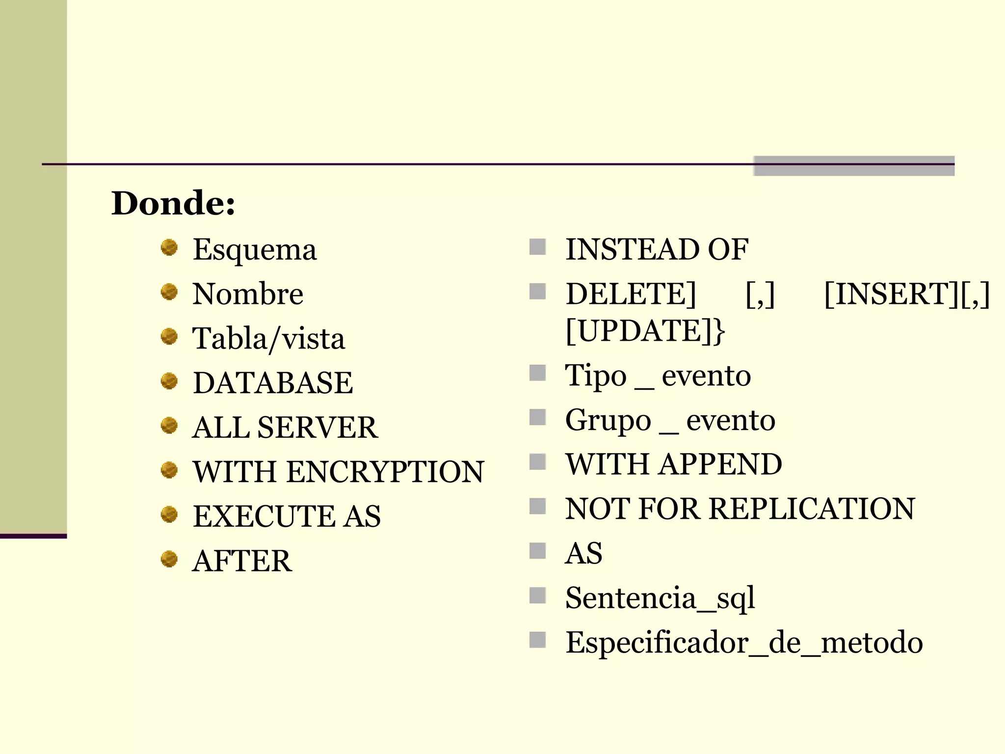 Donde: Esquema Nombre Tabla/vista DATABASE ALL SERVER WITH ENCRYPTION EXECUTE AS AFTER INSTEAD OF DELETE] [,] [INSERT][,] [UPDATE]} Tipo _ evento Grupo _ evento WITH APPEND NOT FOR REPLICATION AS Sentencia_sql Especificador_de_metodo 
