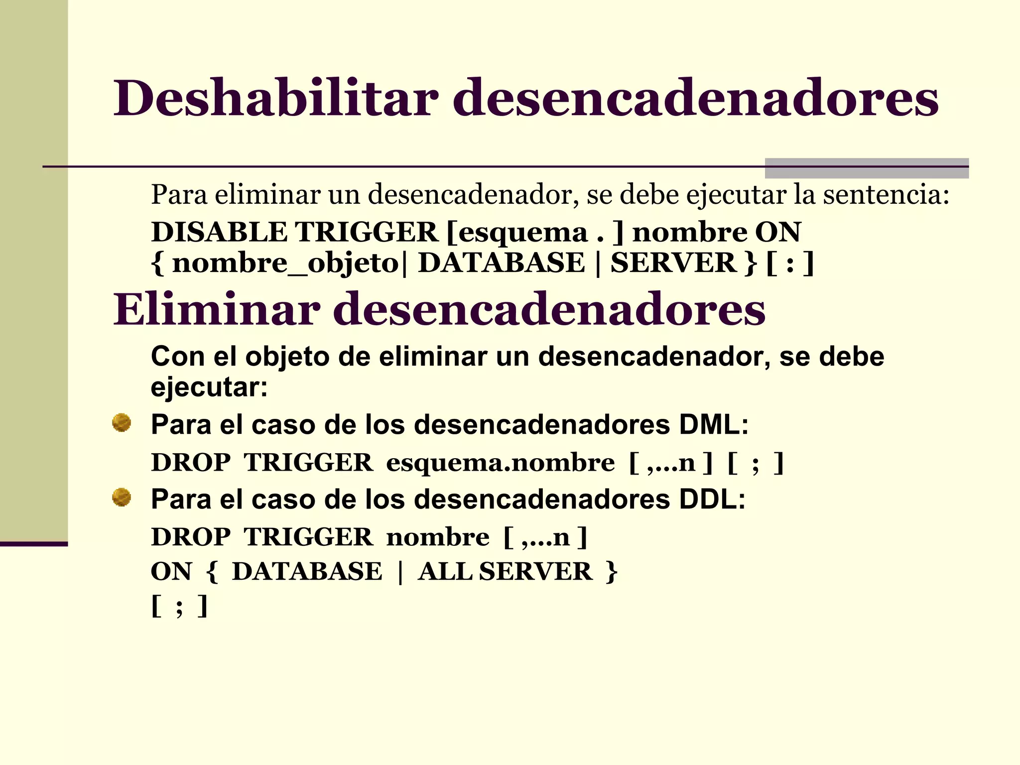 Deshabilitar desencadenadores Para eliminar un desencadenador, se debe ejecutar la sentencia: DISABLE TRIGGER [esquema . ] nombre ON { nombre_objeto| DATABASE | SERVER } [ : ] Eliminar desencadenadores   Con el objeto de eliminar un desencadenador, se debe ejecutar: Para el caso de los desencadenadores DML: DROP  TRIGGER  esquema.nombre  [ ,…n ]  [  ;  ] Para el caso de los desencadenadores DDL: DROP  TRIGGER  nombre  [ ,…n ] ON  {  DATABASE  |  ALL SERVER  } [  ;  ] 