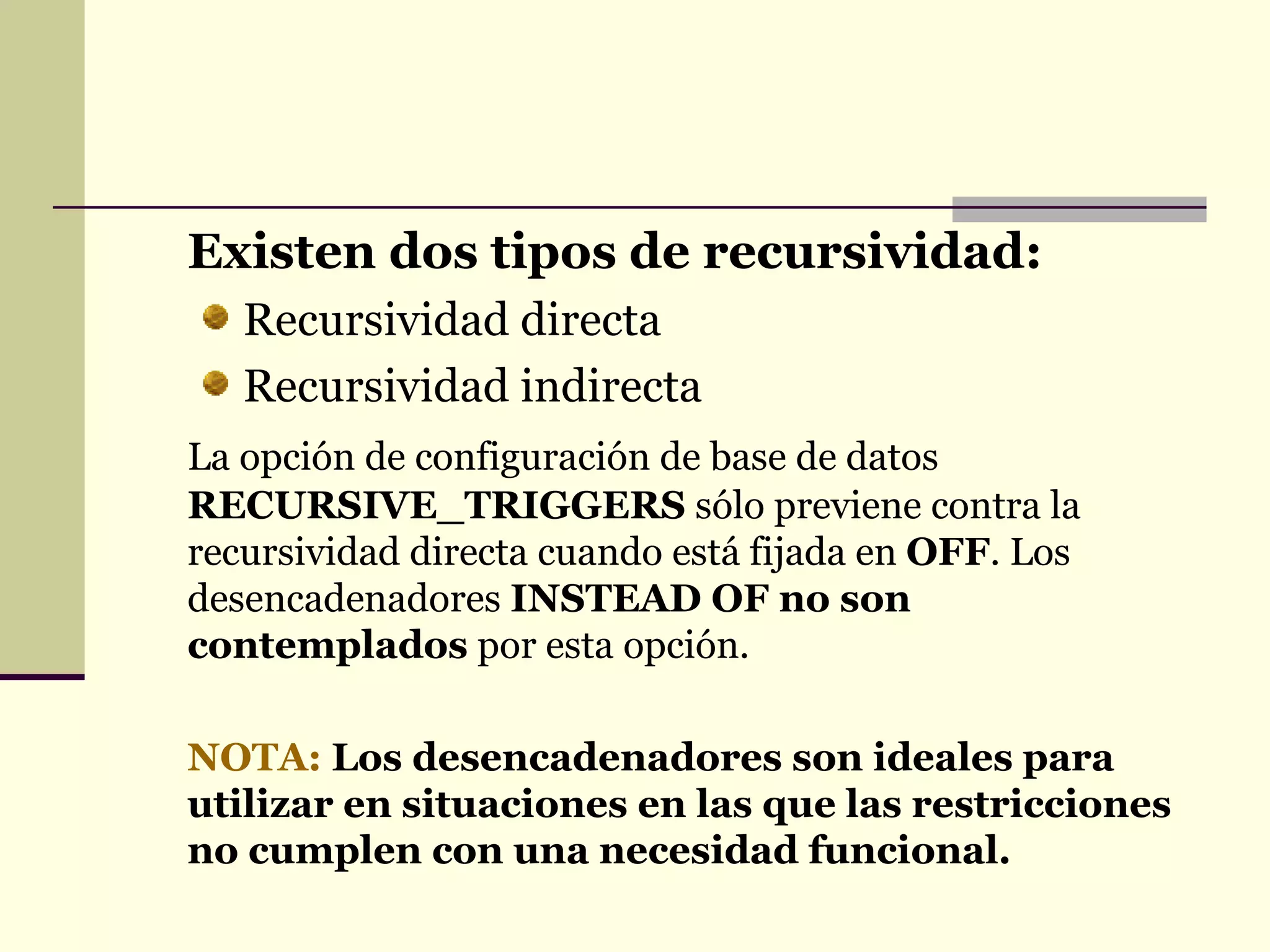 Existen dos tipos de recursividad: Recursividad directa Recursividad indirecta La opción de configuración de base de datos  RECURSIVE_TRIGGERS  sólo previene contra la recursividad directa cuando está fijada en  OFF . Los desencadenadores  INSTEAD OF no son contemplados  por esta opción.  NOTA:   Los desencadenadores son ideales para utilizar en situaciones en las que las restricciones no cumplen con una necesidad funcional. 