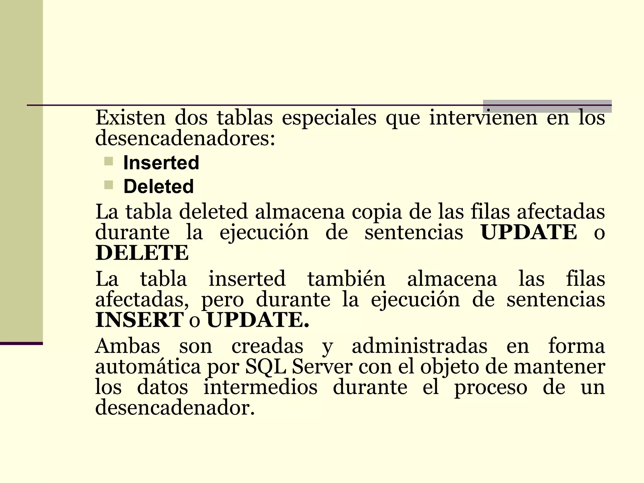 Existen dos tablas especiales que intervienen en los desencadenadores:  Inserted  Deleted  La tabla deleted almacena copia de las filas afectadas durante la ejecución de sentencias  UPDATE  o  DELETE La tabla inserted también almacena las filas afectadas, pero durante la ejecución de sentencias  INSERT  o  UPDATE. Ambas son creadas y administradas en forma automática por SQL Server con el objeto de mantener los datos intermedios durante el proceso de un desencadenador.   