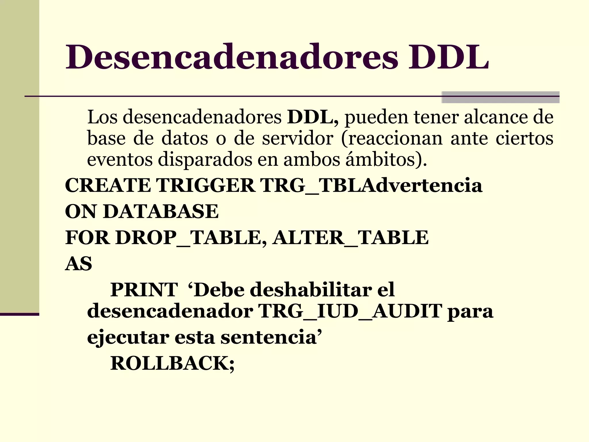 Desencadenadores DDL Los desencadenadores  DDL,  pueden tener alcance de base de datos o de servidor (reaccionan ante ciertos eventos disparados en ambos ámbitos). CREATE TRIGGER TRG_TBLAdvertencia ON DATABASE FOR DROP_TABLE, ALTER_TABLE AS PRINT  ‘Debe deshabilitar el desencadenador  TRG_IUD_AUDIT  para ejecutar esta sentencia’ ROLLBACK; 