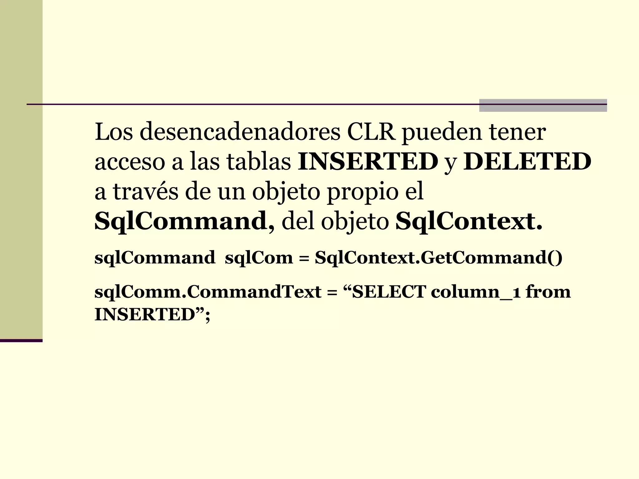 Los desencadenadores CLR pueden tener acceso a las tablas  INSERTED  y  DELETED  a través de un objeto propio el  SqlCommand,  del objeto  SqlContext. sqlCommand  sqlCom = SqlContext.GetCommand() sqlComm.CommandText = “SELECT column_1 from INSERTED”; 