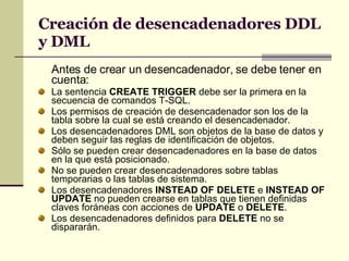 Creación de desencadenadores DDL y DML Antes de crear un desencadenador, se debe tener en cuenta: La sentencia  CREATE TRIGGER  debe ser la primera en la secuencia de comandos T-SQL.  Los permisos de creación de desencadenador son los de la tabla sobre la cual se está creando el desencadenador. Los desencadenadores DML son objetos de la base de datos y deben seguir las reglas de identificación de objetos. Sólo se pueden crear desencadenadores en la base de datos en la que está posicionado. No se pueden crear desencadenadores sobre tablas temporarias o las tablas de sistema.  Los desencadenadores  INSTEAD OF DELETE  e  INSTEAD OF UPDATE  no pueden crearse en tablas que tienen definidas claves foráneas con acciones de  UPDATE  o  DELETE . Los desencadenadores definidos para  DELETE  no se dispararán. 
