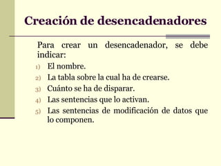 Creación de desencadenadores Para crear un desencadenador, se debe indicar: El nombre. La tabla sobre la cual ha de crearse. Cuánto se ha de disparar. Las sentencias que lo activan. Las sentencias de modificación de datos que lo componen.   