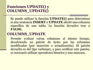 Funciones UPDATE() y COLUMNS_UPDATE() Se puede utilizar la función  UPDATE()  para determinar si una sentencia  INSERT  o  UPDATE  afectó una columna específica de una tabla. La función devuelve trae o  FALSE. COLUMNS_UPDATE Permite evaluar varias columnas al mismo tiempo, devolviendo un patrón de bytes por las columnas modificadas (por inserción o actualización). El patrón devuelto es del tipo varbinary, y para verificar este patrón, es necesario utilizar operadores binarios y una máscara.   