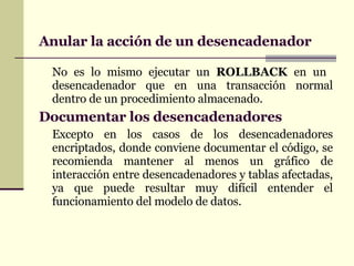 Anular la acción de un desencadenador No es lo mismo ejecutar un  ROLLBACK  en un  desencadenador que en una transacción normal dentro de un procedimiento almacenado. Documentar los desencadenadores Excepto en los casos de los desencadenadores encriptados, donde conviene documentar el código, se recomienda mantener al menos un gráfico de interacción entre desencadenadores y tablas afectadas, ya que puede resultar muy difícil entender el funcionamiento del modelo de datos. 