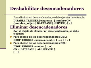 Deshabilitar desencadenadores Para eliminar un desencadenador, se debe ejecutar la sentencia: DISABLE TRIGGER [esquema . ] nombre ON { nombre_objeto| DATABASE | SERVER } [ : ] Eliminar desencadenadores   Con el objeto de eliminar un desencadenador, se debe ejecutar: Para el caso de los desencadenadores DML: DROP  TRIGGER  esquema.nombre  [ ,…n ]  [  ;  ] Para el caso de los desencadenadores DDL: DROP  TRIGGER  nombre  [ ,…n ] ON  {  DATABASE  |  ALL SERVER  } [  ;  ] 