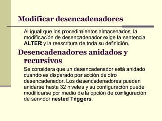 Modificar desencadenadores Al igual que los procedimientos almacenados, la modificación de desencadenador exige la sentencia  ALTER  y la reescritura de toda su definición. Desencadenadores anidados y recursivos Se considera que un desencadenador está anidado cuando es disparado por acción de otro desencadenador. Los desencadenadores pueden anidarse hasta 32 niveles y su configuración puede modificarse por medio de la opción de configuración de servidor  nested Triggers. 