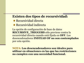 Existen dos tipos de recursividad: Recursividad directa Recursividad indirecta La opción de configuración de base de datos  RECURSIVE_TRIGGERS  sólo previene contra la recursividad directa cuando está fijada en  OFF . Los desencadenadores  INSTEAD OF no son contemplados  por esta opción.  NOTA:   Los desencadenadores son ideales para utilizar en situaciones en las que las restricciones no cumplen con una necesidad funcional. 