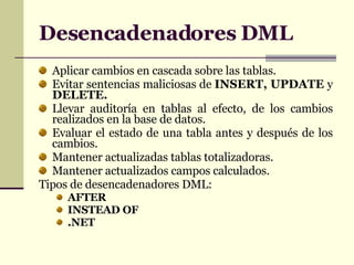 Desencadenadores  DML Aplicar cambios en cascada sobre las tablas. Evitar sentencias maliciosas de  INSERT, UPDATE  y  DELETE. Llevar auditor ía en tablas al efecto, de los cambios realizados en la base de datos. Evaluar el estado de una tabla antes y después de los cambios. Mantener actualizadas tablas totalizadoras. Mantener actualizados campos calculados. Tipos de desencadenadores DML: AFTER INSTEAD OF .NET 