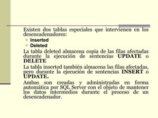 Existen dos tablas especiales que intervienen en los desencadenadores:  Inserted  Deleted  La tabla deleted almacena copia de las filas afectadas durante la ejecución de sentencias  UPDATE  o  DELETE La tabla inserted también almacena las filas afectadas, pero durante la ejecución de sentencias  INSERT  o  UPDATE. Ambas son creadas y administradas en forma automática por SQL Server con el objeto de mantener los datos intermedios durante el proceso de un desencadenador.   