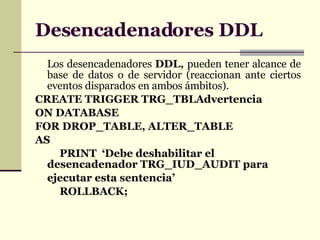 Desencadenadores DDL Los desencadenadores  DDL,  pueden tener alcance de base de datos o de servidor (reaccionan ante ciertos eventos disparados en ambos ámbitos). CREATE TRIGGER TRG_TBLAdvertencia ON DATABASE FOR DROP_TABLE, ALTER_TABLE AS PRINT  ‘Debe deshabilitar el desencadenador  TRG_IUD_AUDIT  para ejecutar esta sentencia’ ROLLBACK; 