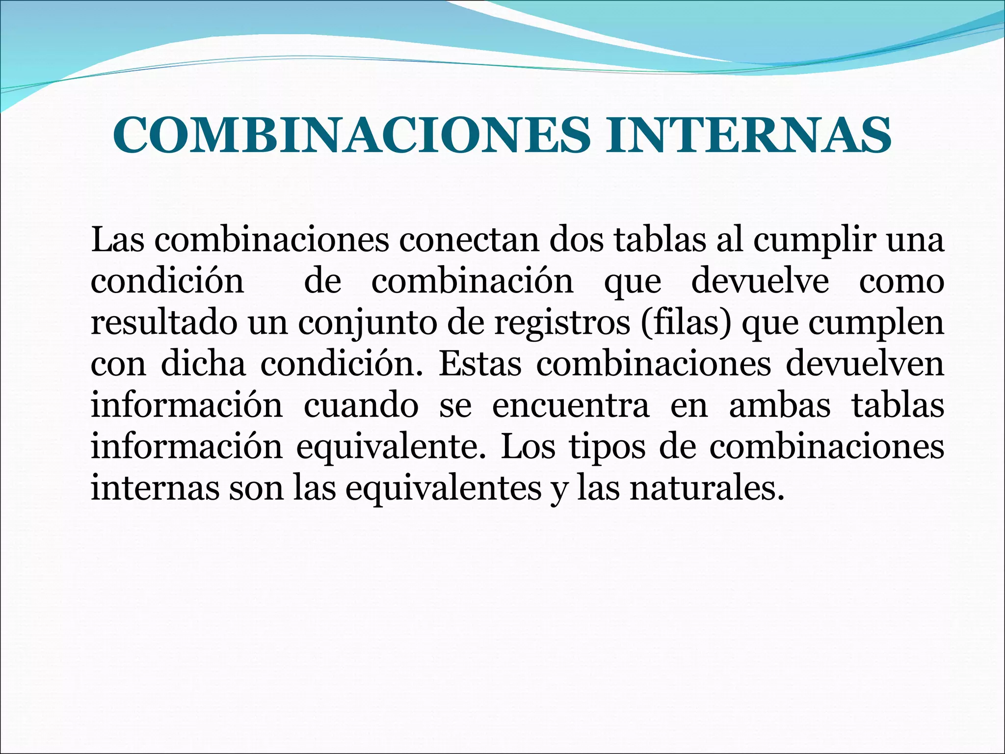COMBINACIONES INTERNAS Las combinaciones conectan dos tablas al cumplir una condición  de combinación que devuelve como resultado un conjunto de registros (filas) que cumplen con dicha condición. Estas combinaciones devuelven información cuando se encuentra en ambas tablas información equivalente. Los tipos de combinaciones internas son las equivalentes y las naturales. 