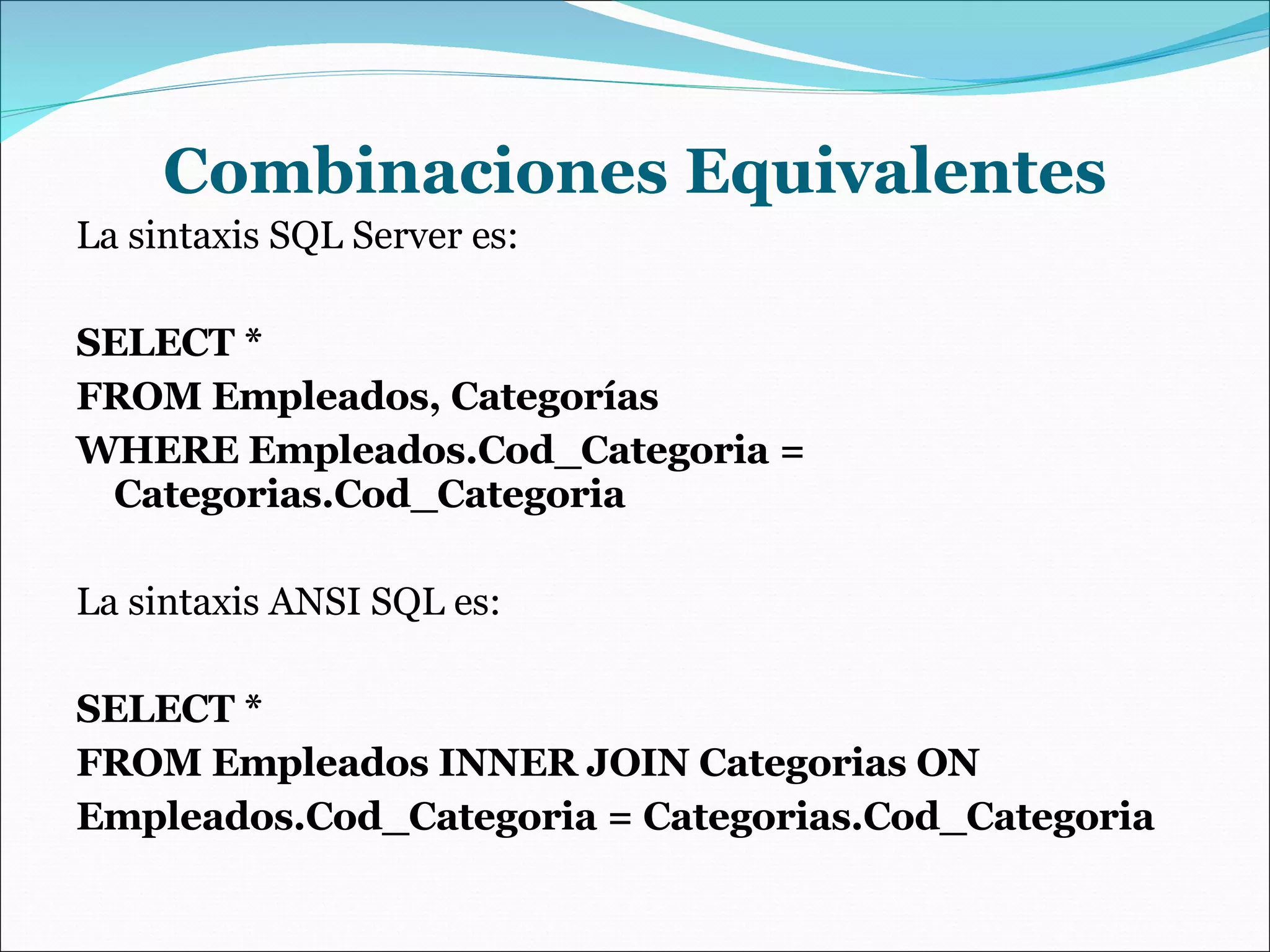 Combinaciones Equivalentes La sintaxis SQL Server es: SELECT * FROM Empleados, Categorías WHERE Empleados.Cod_Categoria = Categorias.Cod_Categoria La sintaxis ANSI SQL es: SELECT * FROM Empleados INNER JOIN Categorias ON Empleados.Cod_Categoria = Categorias.Cod_Categoria 
