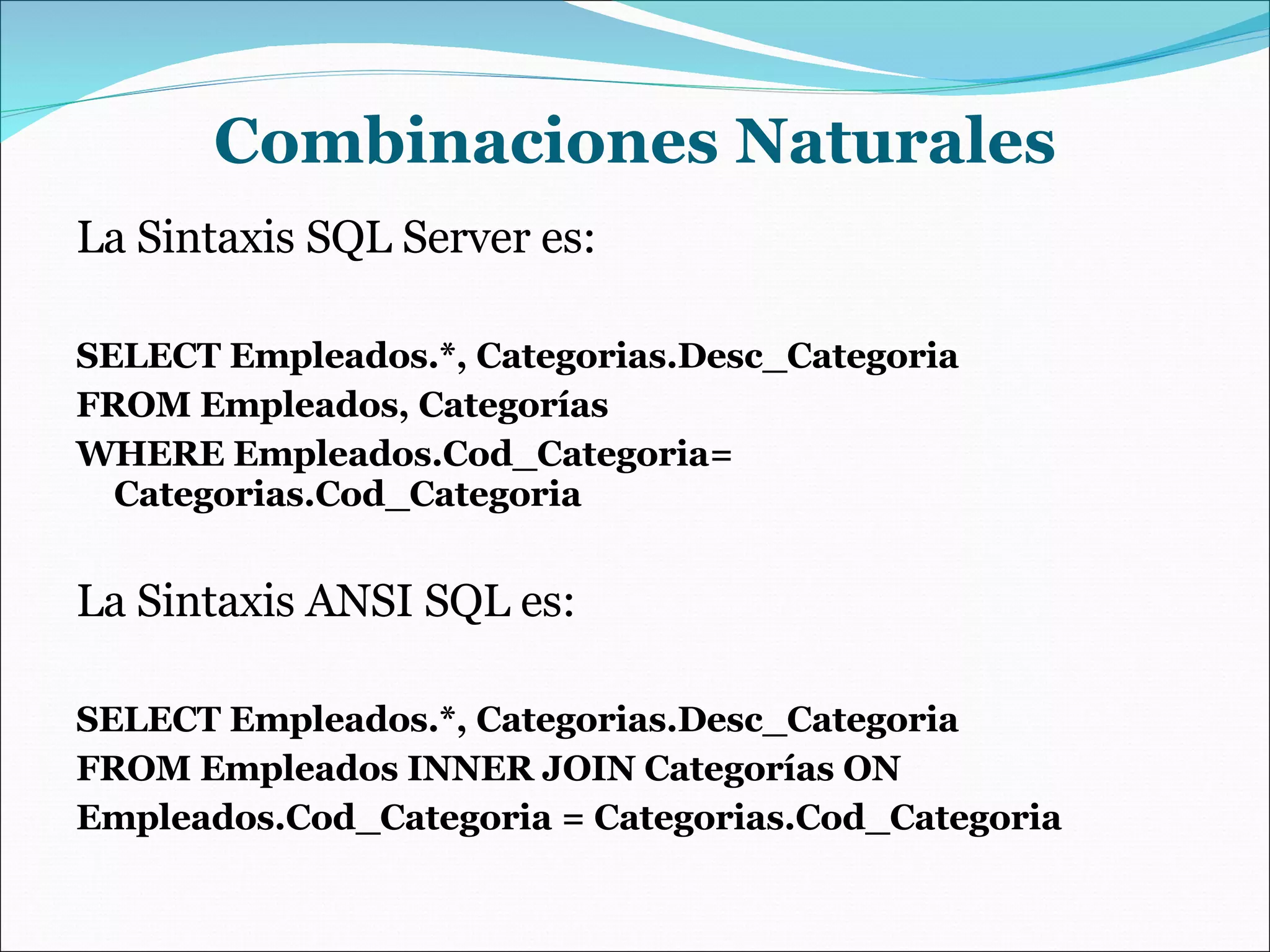 Combinaciones Naturales La Sintaxis SQL Server es: SELECT Empleados.*, Categorias.Desc_Categoria FROM Empleados, Categorías WHERE Empleados.Cod_Categoria= Categorias.Cod_Categoria La Sintaxis ANSI SQL es: SELECT Empleados.*, Categorias.Desc_Categoria FROM Empleados INNER JOIN Categorías ON Empleados.Cod_Categoria = Categorias.Cod_Categoria 