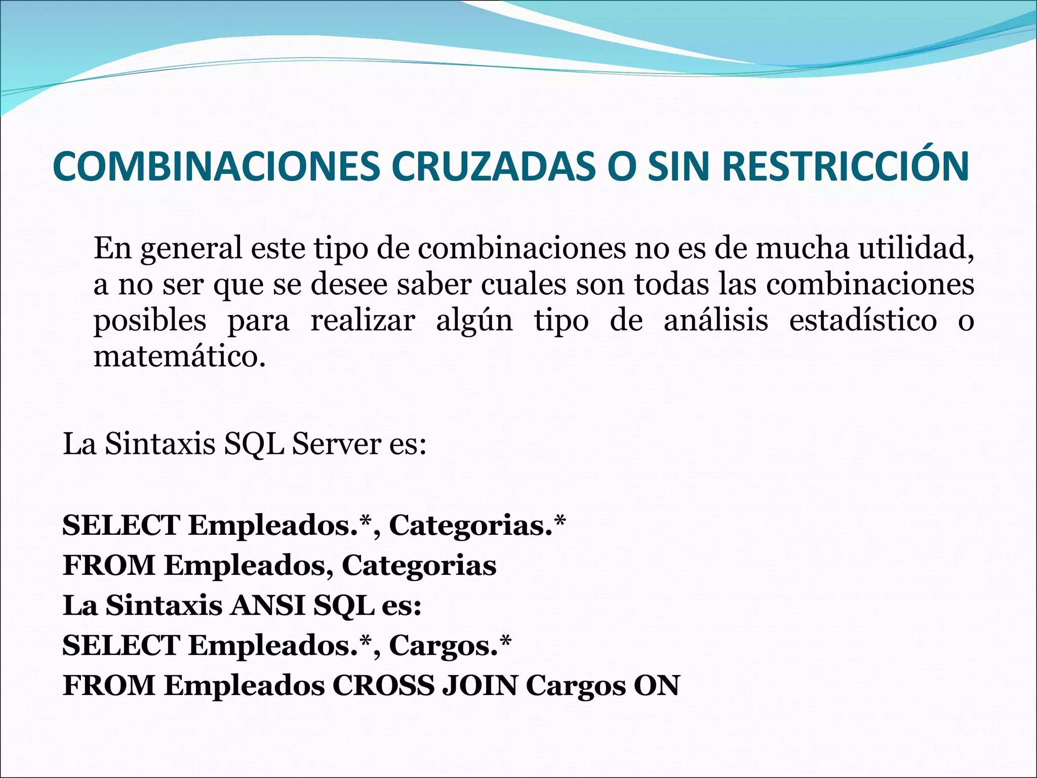 COMBINACIONES CRUZADAS O SIN RESTRICCIÓN En general este tipo de combinaciones no es de mucha utilidad, a no ser que se desee saber cuales son todas las combinaciones posibles para realizar algún tipo de análisis estadístico o matemático. La Sintaxis SQL Server es: SELECT Empleados.*, Categorias.* FROM Empleados, Categorias La Sintaxis ANSI SQL es: SELECT Empleados.*, Cargos.* FROM Empleados CROSS JOIN Cargos ON 