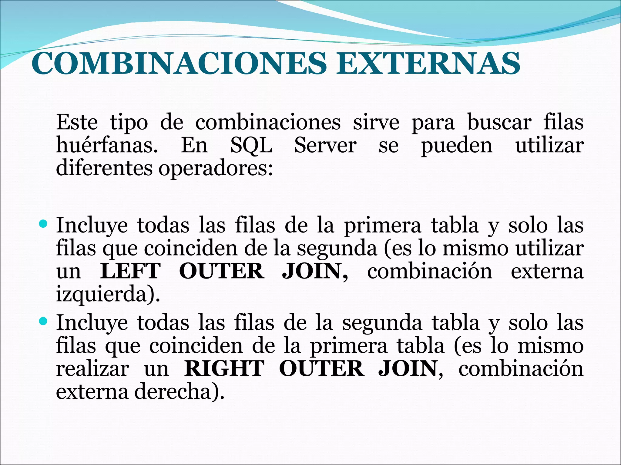 COMBINACIONES EXTERNAS   Este tipo de combinaciones sirve para buscar filas huérfanas. En SQL Server se pueden utilizar diferentes operadores: Incluye todas las filas de la primera tabla y solo las filas que coinciden de la segunda (es lo mismo utilizar un  LEFT OUTER JOIN,  combinación externa izquierda). Incluye todas las filas de la segunda tabla y solo las filas que coinciden de la primera tabla (es lo mismo realizar un  RIGHT OUTER JOIN , combinación externa derecha). 