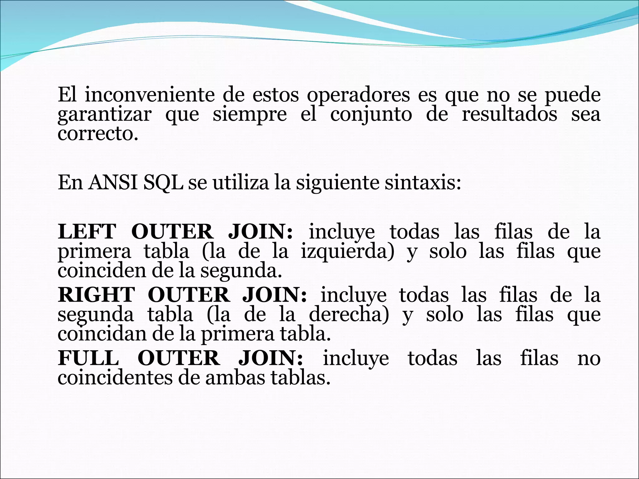 El inconveniente de estos operadores es que no se puede garantizar que siempre el conjunto de resultados sea correcto.  En ANSI SQL se utiliza la siguiente sintaxis: LEFT OUTER JOIN:  incluye todas las filas de la primera tabla (la de la izquierda) y solo las filas que coinciden de la segunda. RIGHT OUTER JOIN:  incluye todas las filas de la segunda tabla (la de la derecha) y solo las filas que coincidan de la primera tabla. FULL OUTER JOIN:  incluye todas las filas no coincidentes de ambas tablas. 
