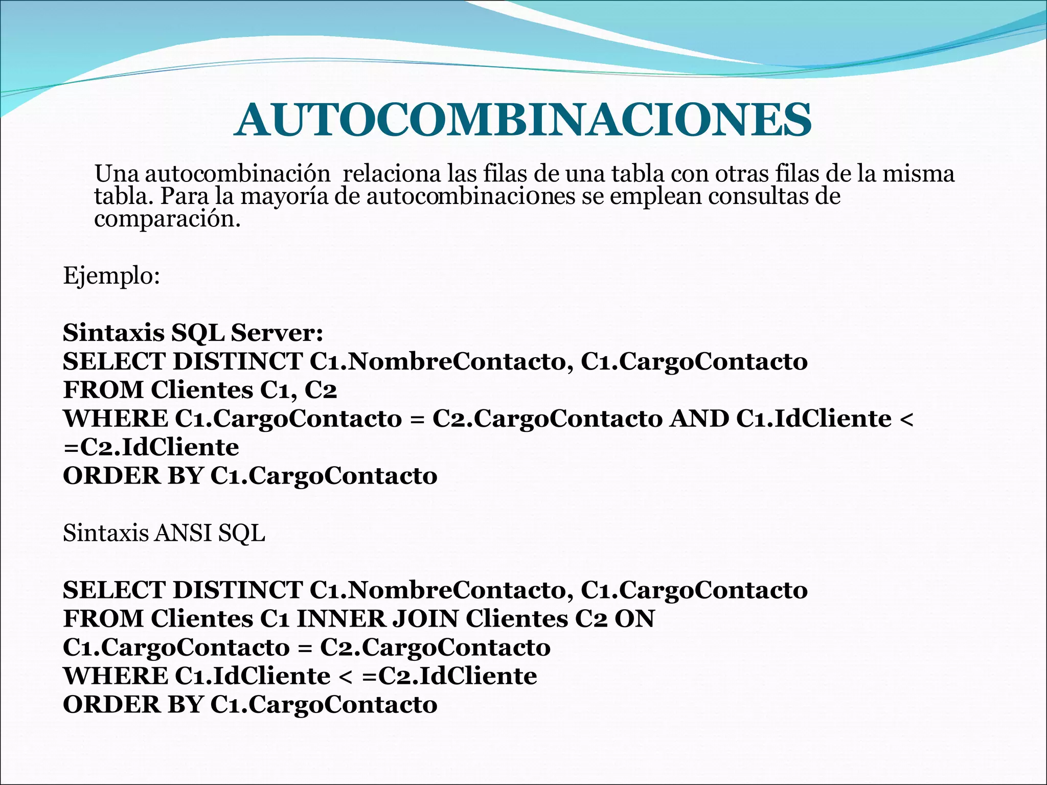 AUTOCOMBINACIONES Una autocombinación  relaciona las filas de una tabla con otras filas de la misma tabla. Para la mayoría de autocombinaci0nes se emplean consultas de comparación. Ejemplo: Sintaxis SQL Server: SELECT DISTINCT C1.NombreContacto, C1.CargoContacto FROM Clientes C1, C2 WHERE C1.CargoContacto = C2.CargoContacto AND C1.IdCliente < =C2.IdCliente ORDER BY C1.CargoContacto Sintaxis ANSI SQL SELECT DISTINCT C1.NombreContacto, C1.CargoContacto FROM Clientes C1 INNER JOIN Clientes C2 ON C1.CargoContacto = C2.CargoContacto WHERE C1.IdCliente < =C2.IdCliente ORDER BY C1.CargoContacto 