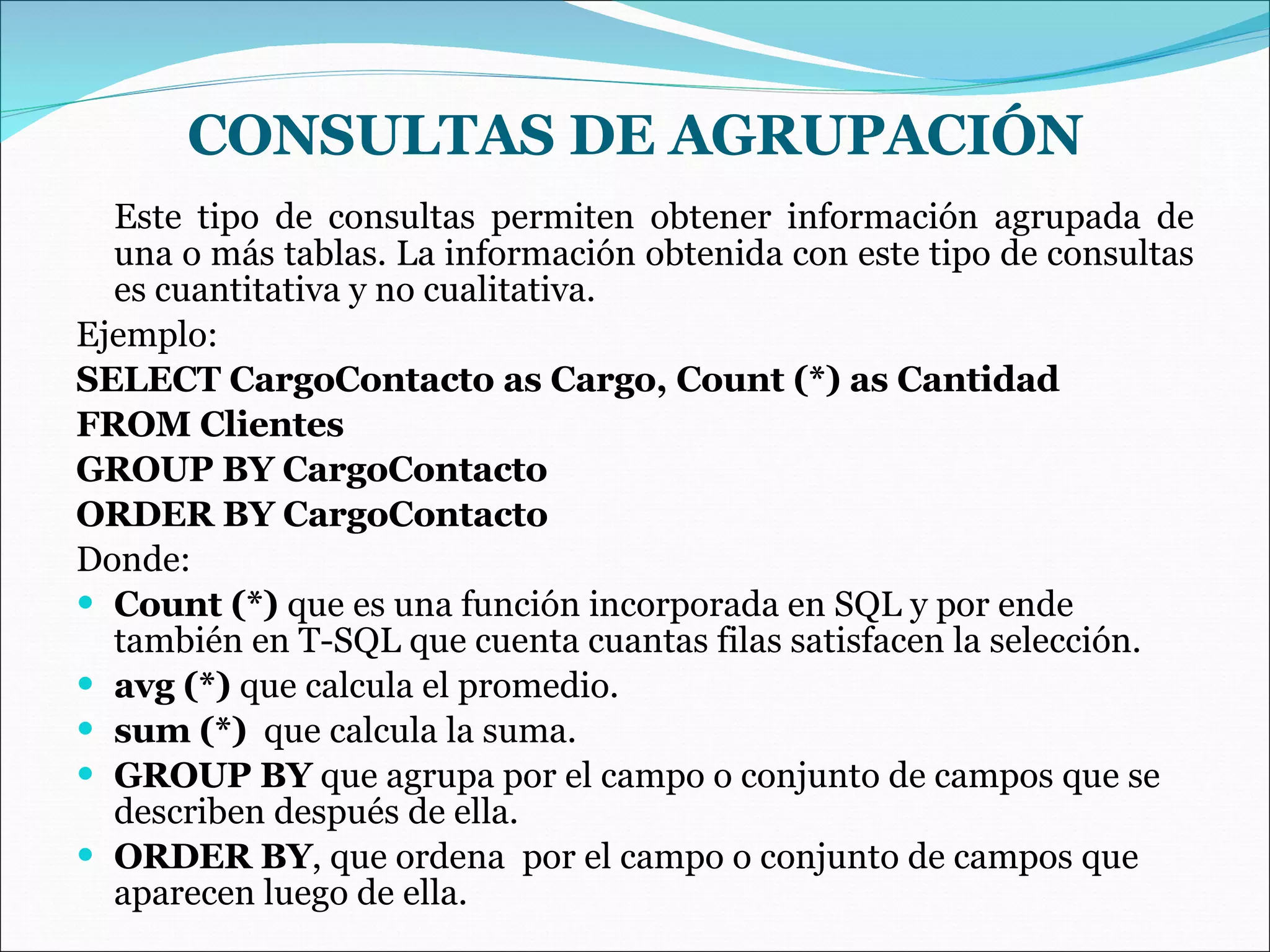 CONSULTAS DE AGRUPACIÓN Este tipo de consultas permiten obtener información agrupada de una o más tablas. La información obtenida con este tipo de consultas es cuantitativa y no cualitativa. Ejemplo: SELECT CargoContacto as Cargo, Count (*) as Cantidad FROM Clientes GROUP BY CargoContacto ORDER BY CargoContacto Donde: Count (*)  que es una función incorporada en SQL y por ende también en T-SQL que cuenta cuantas filas satisfacen la selección.   avg (*)  que calcula el promedio. sum (*)   que calcula la suma. GROUP BY  que agrupa por el campo o conjunto de campos que se describen después de ella.   ORDER BY , que ordena  por el campo o conjunto de campos que aparecen luego de ella.   